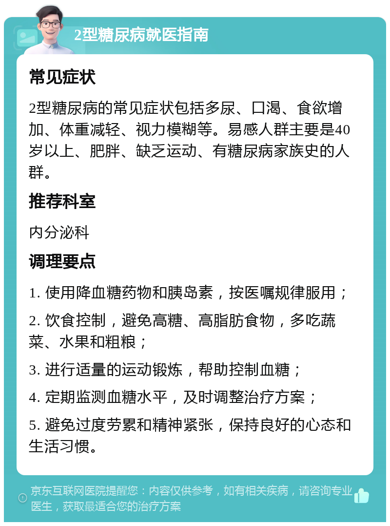 2型糖尿病就医指南 常见症状 2型糖尿病的常见症状包括多尿、口渴、食欲增加、体重减轻、视力模糊等。易感人群主要是40岁以上、肥胖、缺乏运动、有糖尿病家族史的人群。 推荐科室 内分泌科 调理要点 1. 使用降血糖药物和胰岛素，按医嘱规律服用； 2. 饮食控制，避免高糖、高脂肪食物，多吃蔬菜、水果和粗粮； 3. 进行适量的运动锻炼，帮助控制血糖； 4. 定期监测血糖水平，及时调整治疗方案； 5. 避免过度劳累和精神紧张，保持良好的心态和生活习惯。