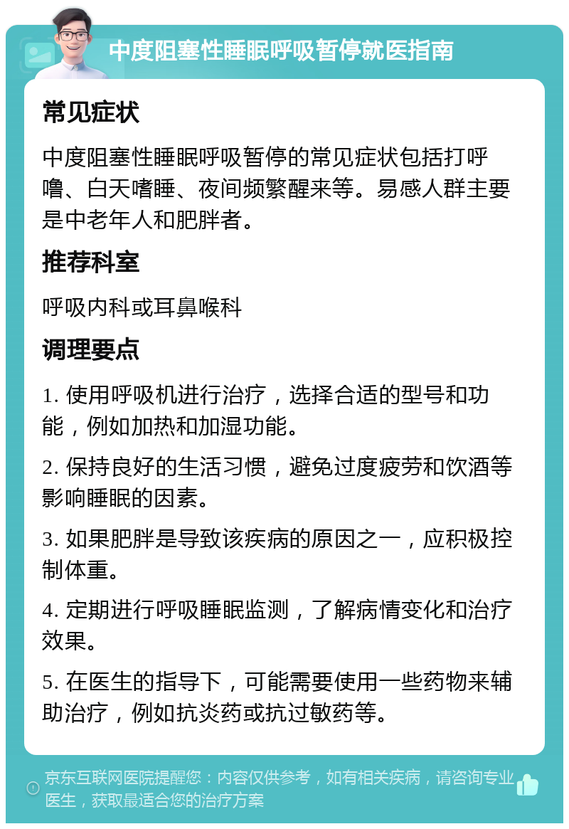 中度阻塞性睡眠呼吸暂停就医指南 常见症状 中度阻塞性睡眠呼吸暂停的常见症状包括打呼噜、白天嗜睡、夜间频繁醒来等。易感人群主要是中老年人和肥胖者。 推荐科室 呼吸内科或耳鼻喉科 调理要点 1. 使用呼吸机进行治疗，选择合适的型号和功能，例如加热和加湿功能。 2. 保持良好的生活习惯，避免过度疲劳和饮酒等影响睡眠的因素。 3. 如果肥胖是导致该疾病的原因之一，应积极控制体重。 4. 定期进行呼吸睡眠监测，了解病情变化和治疗效果。 5. 在医生的指导下，可能需要使用一些药物来辅助治疗，例如抗炎药或抗过敏药等。