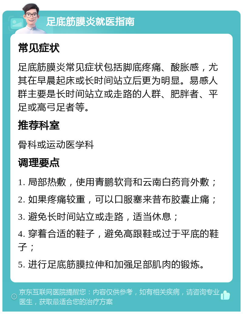 足底筋膜炎就医指南 常见症状 足底筋膜炎常见症状包括脚底疼痛、酸胀感，尤其在早晨起床或长时间站立后更为明显。易感人群主要是长时间站立或走路的人群、肥胖者、平足或高弓足者等。 推荐科室 骨科或运动医学科 调理要点 1. 局部热敷，使用青鹏软膏和云南白药膏外敷； 2. 如果疼痛较重，可以口服塞来昔布胶囊止痛； 3. 避免长时间站立或走路，适当休息； 4. 穿着合适的鞋子，避免高跟鞋或过于平底的鞋子； 5. 进行足底筋膜拉伸和加强足部肌肉的锻炼。