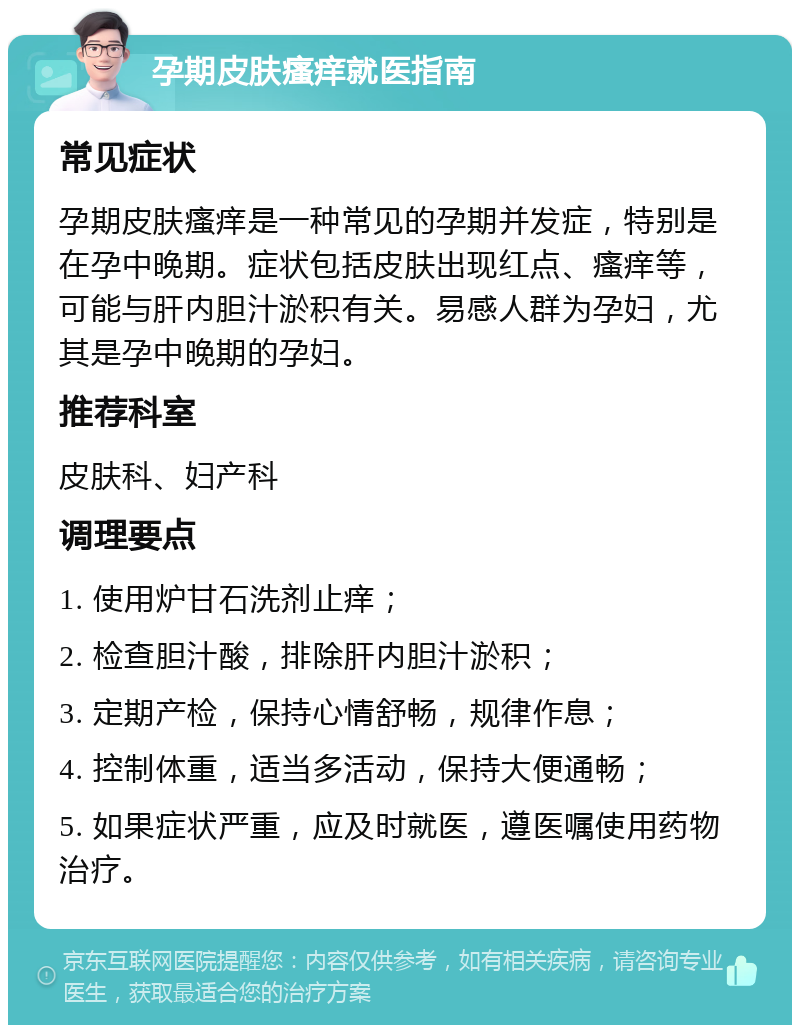 孕期皮肤瘙痒就医指南 常见症状 孕期皮肤瘙痒是一种常见的孕期并发症，特别是在孕中晚期。症状包括皮肤出现红点、瘙痒等，可能与肝内胆汁淤积有关。易感人群为孕妇，尤其是孕中晚期的孕妇。 推荐科室 皮肤科、妇产科 调理要点 1. 使用炉甘石洗剂止痒； 2. 检查胆汁酸，排除肝内胆汁淤积； 3. 定期产检，保持心情舒畅，规律作息； 4. 控制体重，适当多活动，保持大便通畅； 5. 如果症状严重，应及时就医，遵医嘱使用药物治疗。