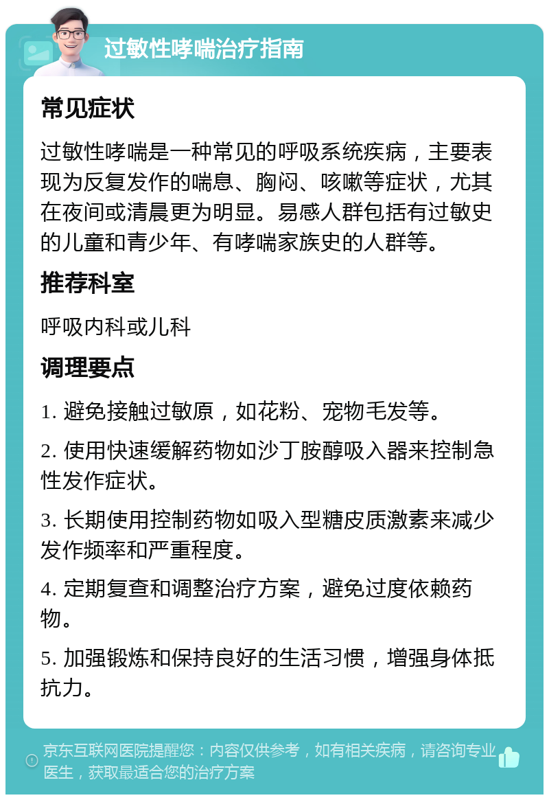 过敏性哮喘治疗指南 常见症状 过敏性哮喘是一种常见的呼吸系统疾病，主要表现为反复发作的喘息、胸闷、咳嗽等症状，尤其在夜间或清晨更为明显。易感人群包括有过敏史的儿童和青少年、有哮喘家族史的人群等。 推荐科室 呼吸内科或儿科 调理要点 1. 避免接触过敏原，如花粉、宠物毛发等。 2. 使用快速缓解药物如沙丁胺醇吸入器来控制急性发作症状。 3. 长期使用控制药物如吸入型糖皮质激素来减少发作频率和严重程度。 4. 定期复查和调整治疗方案，避免过度依赖药物。 5. 加强锻炼和保持良好的生活习惯，增强身体抵抗力。