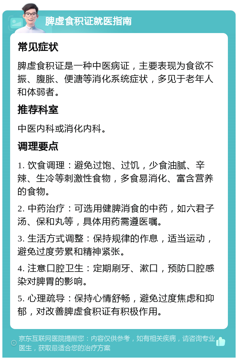 脾虚食积证就医指南 常见症状 脾虚食积证是一种中医病证，主要表现为食欲不振、腹胀、便溏等消化系统症状，多见于老年人和体弱者。 推荐科室 中医内科或消化内科。 调理要点 1. 饮食调理：避免过饱、过饥，少食油腻、辛辣、生冷等刺激性食物，多食易消化、富含营养的食物。 2. 中药治疗：可选用健脾消食的中药，如六君子汤、保和丸等，具体用药需遵医嘱。 3. 生活方式调整：保持规律的作息，适当运动，避免过度劳累和精神紧张。 4. 注意口腔卫生：定期刷牙、漱口，预防口腔感染对脾胃的影响。 5. 心理疏导：保持心情舒畅，避免过度焦虑和抑郁，对改善脾虚食积证有积极作用。