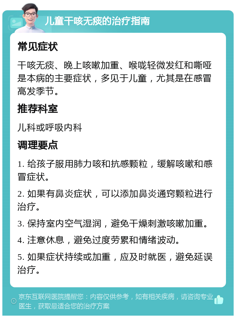 儿童干咳无痰的治疗指南 常见症状 干咳无痰、晚上咳嗽加重、喉咙轻微发红和嘶哑是本病的主要症状，多见于儿童，尤其是在感冒高发季节。 推荐科室 儿科或呼吸内科 调理要点 1. 给孩子服用肺力咳和抗感颗粒，缓解咳嗽和感冒症状。 2. 如果有鼻炎症状，可以添加鼻炎通窍颗粒进行治疗。 3. 保持室内空气湿润，避免干燥刺激咳嗽加重。 4. 注意休息，避免过度劳累和情绪波动。 5. 如果症状持续或加重，应及时就医，避免延误治疗。