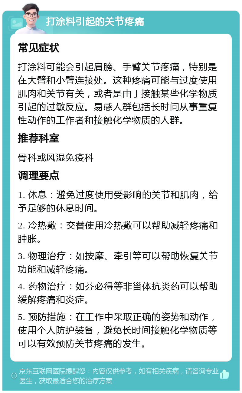 打涂料引起的关节疼痛 常见症状 打涂料可能会引起肩膀、手臂关节疼痛，特别是在大臂和小臂连接处。这种疼痛可能与过度使用肌肉和关节有关，或者是由于接触某些化学物质引起的过敏反应。易感人群包括长时间从事重复性动作的工作者和接触化学物质的人群。 推荐科室 骨科或风湿免疫科 调理要点 1. 休息：避免过度使用受影响的关节和肌肉，给予足够的休息时间。 2. 冷热敷：交替使用冷热敷可以帮助减轻疼痛和肿胀。 3. 物理治疗：如按摩、牵引等可以帮助恢复关节功能和减轻疼痛。 4. 药物治疗：如芬必得等非甾体抗炎药可以帮助缓解疼痛和炎症。 5. 预防措施：在工作中采取正确的姿势和动作，使用个人防护装备，避免长时间接触化学物质等可以有效预防关节疼痛的发生。