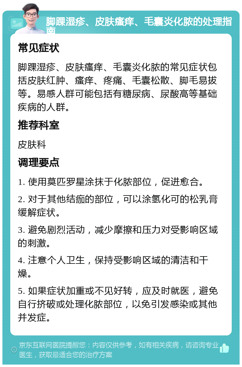 脚踝湿疹、皮肤瘙痒、毛囊炎化脓的处理指南 常见症状 脚踝湿疹、皮肤瘙痒、毛囊炎化脓的常见症状包括皮肤红肿、瘙痒、疼痛、毛囊松散、脚毛易拔等。易感人群可能包括有糖尿病、尿酸高等基础疾病的人群。 推荐科室 皮肤科 调理要点 1. 使用莫匹罗星涂抹于化脓部位，促进愈合。 2. 对于其他结痂的部位，可以涂氢化可的松乳膏缓解症状。 3. 避免剧烈活动，减少摩擦和压力对受影响区域的刺激。 4. 注意个人卫生，保持受影响区域的清洁和干燥。 5. 如果症状加重或不见好转，应及时就医，避免自行挤破或处理化脓部位，以免引发感染或其他并发症。