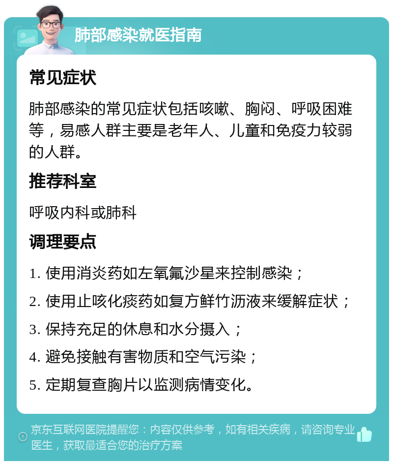 肺部感染就医指南 常见症状 肺部感染的常见症状包括咳嗽、胸闷、呼吸困难等，易感人群主要是老年人、儿童和免疫力较弱的人群。 推荐科室 呼吸内科或肺科 调理要点 1. 使用消炎药如左氧氟沙星来控制感染； 2. 使用止咳化痰药如复方鲜竹沥液来缓解症状； 3. 保持充足的休息和水分摄入； 4. 避免接触有害物质和空气污染； 5. 定期复查胸片以监测病情变化。