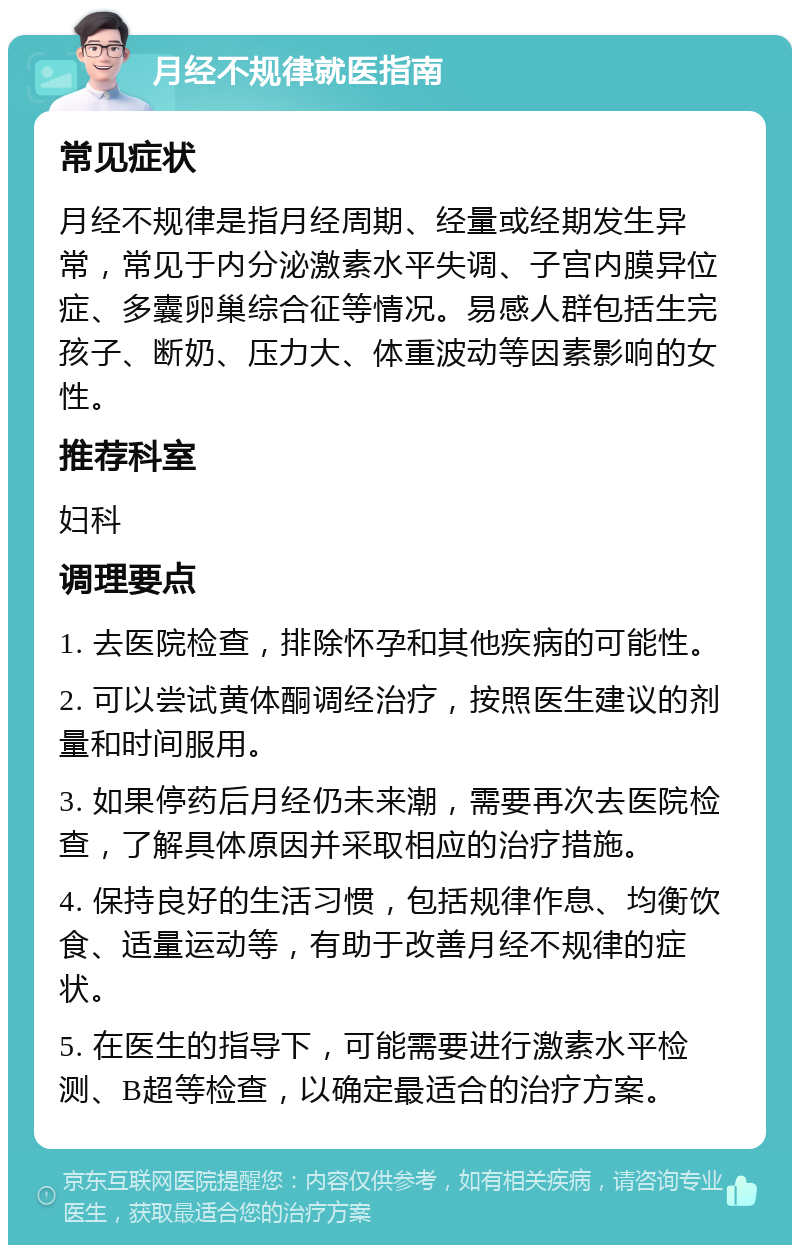 月经不规律就医指南 常见症状 月经不规律是指月经周期、经量或经期发生异常，常见于内分泌激素水平失调、子宫内膜异位症、多囊卵巢综合征等情况。易感人群包括生完孩子、断奶、压力大、体重波动等因素影响的女性。 推荐科室 妇科 调理要点 1. 去医院检查，排除怀孕和其他疾病的可能性。 2. 可以尝试黄体酮调经治疗，按照医生建议的剂量和时间服用。 3. 如果停药后月经仍未来潮，需要再次去医院检查，了解具体原因并采取相应的治疗措施。 4. 保持良好的生活习惯，包括规律作息、均衡饮食、适量运动等，有助于改善月经不规律的症状。 5. 在医生的指导下，可能需要进行激素水平检测、B超等检查，以确定最适合的治疗方案。