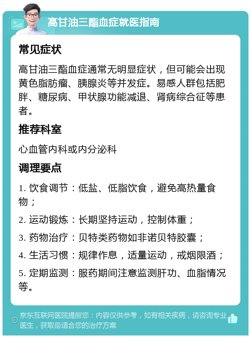 高甘油三酯血症就医指南 常见症状 高甘油三酯血症通常无明显症状，但可能会出现黄色脂肪瘤、胰腺炎等并发症。易感人群包括肥胖、糖尿病、甲状腺功能减退、肾病综合征等患者。 推荐科室 心血管内科或内分泌科 调理要点 1. 饮食调节：低盐、低脂饮食，避免高热量食物； 2. 运动锻炼：长期坚持运动，控制体重； 3. 药物治疗：贝特类药物如非诺贝特胶囊； 4. 生活习惯：规律作息，适量运动，戒烟限酒； 5. 定期监测：服药期间注意监测肝功、血脂情况等。