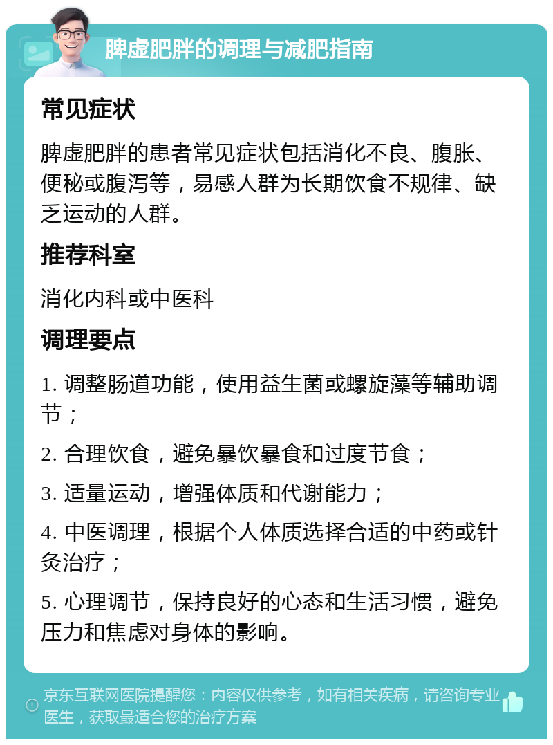 脾虚肥胖的调理与减肥指南 常见症状 脾虚肥胖的患者常见症状包括消化不良、腹胀、便秘或腹泻等，易感人群为长期饮食不规律、缺乏运动的人群。 推荐科室 消化内科或中医科 调理要点 1. 调整肠道功能，使用益生菌或螺旋藻等辅助调节； 2. 合理饮食，避免暴饮暴食和过度节食； 3. 适量运动，增强体质和代谢能力； 4. 中医调理，根据个人体质选择合适的中药或针灸治疗； 5. 心理调节，保持良好的心态和生活习惯，避免压力和焦虑对身体的影响。