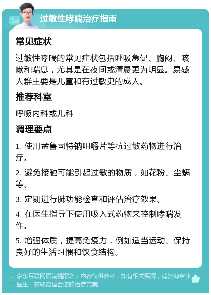 过敏性哮喘治疗指南 常见症状 过敏性哮喘的常见症状包括呼吸急促、胸闷、咳嗽和喘息，尤其是在夜间或清晨更为明显。易感人群主要是儿童和有过敏史的成人。 推荐科室 呼吸内科或儿科 调理要点 1. 使用孟鲁司特钠咀嚼片等抗过敏药物进行治疗。 2. 避免接触可能引起过敏的物质，如花粉、尘螨等。 3. 定期进行肺功能检查和评估治疗效果。 4. 在医生指导下使用吸入式药物来控制哮喘发作。 5. 增强体质，提高免疫力，例如适当运动、保持良好的生活习惯和饮食结构。