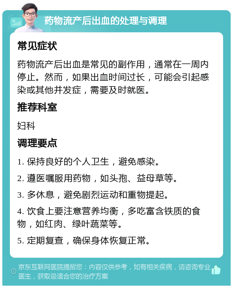 药物流产后出血的处理与调理 常见症状 药物流产后出血是常见的副作用，通常在一周内停止。然而，如果出血时间过长，可能会引起感染或其他并发症，需要及时就医。 推荐科室 妇科 调理要点 1. 保持良好的个人卫生，避免感染。 2. 遵医嘱服用药物，如头孢、益母草等。 3. 多休息，避免剧烈运动和重物提起。 4. 饮食上要注意营养均衡，多吃富含铁质的食物，如红肉、绿叶蔬菜等。 5. 定期复查，确保身体恢复正常。