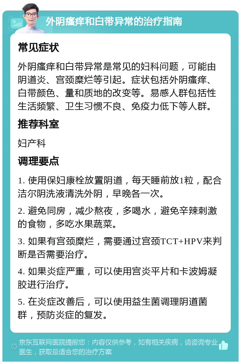 外阴瘙痒和白带异常的治疗指南 常见症状 外阴瘙痒和白带异常是常见的妇科问题，可能由阴道炎、宫颈糜烂等引起。症状包括外阴瘙痒、白带颜色、量和质地的改变等。易感人群包括性生活频繁、卫生习惯不良、免疫力低下等人群。 推荐科室 妇产科 调理要点 1. 使用保妇康栓放置阴道，每天睡前放1粒，配合洁尔阴洗液清洗外阴，早晚各一次。 2. 避免同房，减少熬夜，多喝水，避免辛辣刺激的食物，多吃水果蔬菜。 3. 如果有宫颈糜烂，需要通过宫颈TCT+HPV来判断是否需要治疗。 4. 如果炎症严重，可以使用宫炎平片和卡波姆凝胶进行治疗。 5. 在炎症改善后，可以使用益生菌调理阴道菌群，预防炎症的复发。