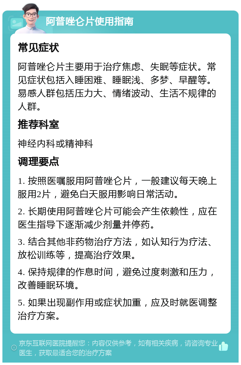 阿普唑仑片使用指南 常见症状 阿普唑仑片主要用于治疗焦虑、失眠等症状。常见症状包括入睡困难、睡眠浅、多梦、早醒等。易感人群包括压力大、情绪波动、生活不规律的人群。 推荐科室 神经内科或精神科 调理要点 1. 按照医嘱服用阿普唑仑片，一般建议每天晚上服用2片，避免白天服用影响日常活动。 2. 长期使用阿普唑仑片可能会产生依赖性，应在医生指导下逐渐减少剂量并停药。 3. 结合其他非药物治疗方法，如认知行为疗法、放松训练等，提高治疗效果。 4. 保持规律的作息时间，避免过度刺激和压力，改善睡眠环境。 5. 如果出现副作用或症状加重，应及时就医调整治疗方案。