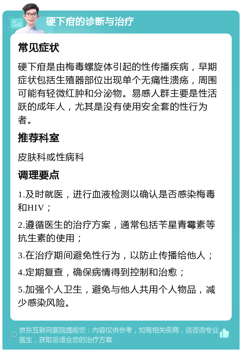 硬下疳的诊断与治疗 常见症状 硬下疳是由梅毒螺旋体引起的性传播疾病，早期症状包括生殖器部位出现单个无痛性溃疡，周围可能有轻微红肿和分泌物。易感人群主要是性活跃的成年人，尤其是没有使用安全套的性行为者。 推荐科室 皮肤科或性病科 调理要点 1.及时就医，进行血液检测以确认是否感染梅毒和HIV； 2.遵循医生的治疗方案，通常包括苄星青霉素等抗生素的使用； 3.在治疗期间避免性行为，以防止传播给他人； 4.定期复查，确保病情得到控制和治愈； 5.加强个人卫生，避免与他人共用个人物品，减少感染风险。