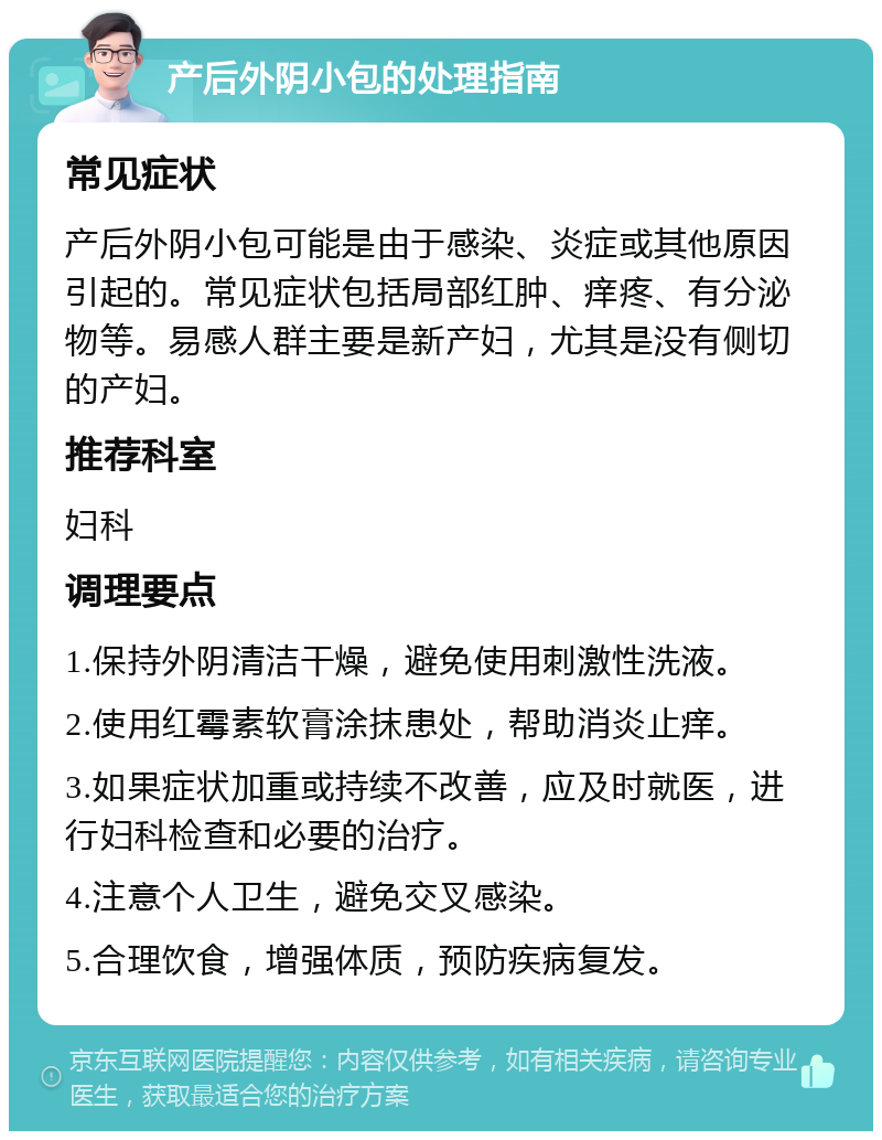 产后外阴小包的处理指南 常见症状 产后外阴小包可能是由于感染、炎症或其他原因引起的。常见症状包括局部红肿、痒疼、有分泌物等。易感人群主要是新产妇，尤其是没有侧切的产妇。 推荐科室 妇科 调理要点 1.保持外阴清洁干燥，避免使用刺激性洗液。 2.使用红霉素软膏涂抹患处，帮助消炎止痒。 3.如果症状加重或持续不改善，应及时就医，进行妇科检查和必要的治疗。 4.注意个人卫生，避免交叉感染。 5.合理饮食，增强体质，预防疾病复发。