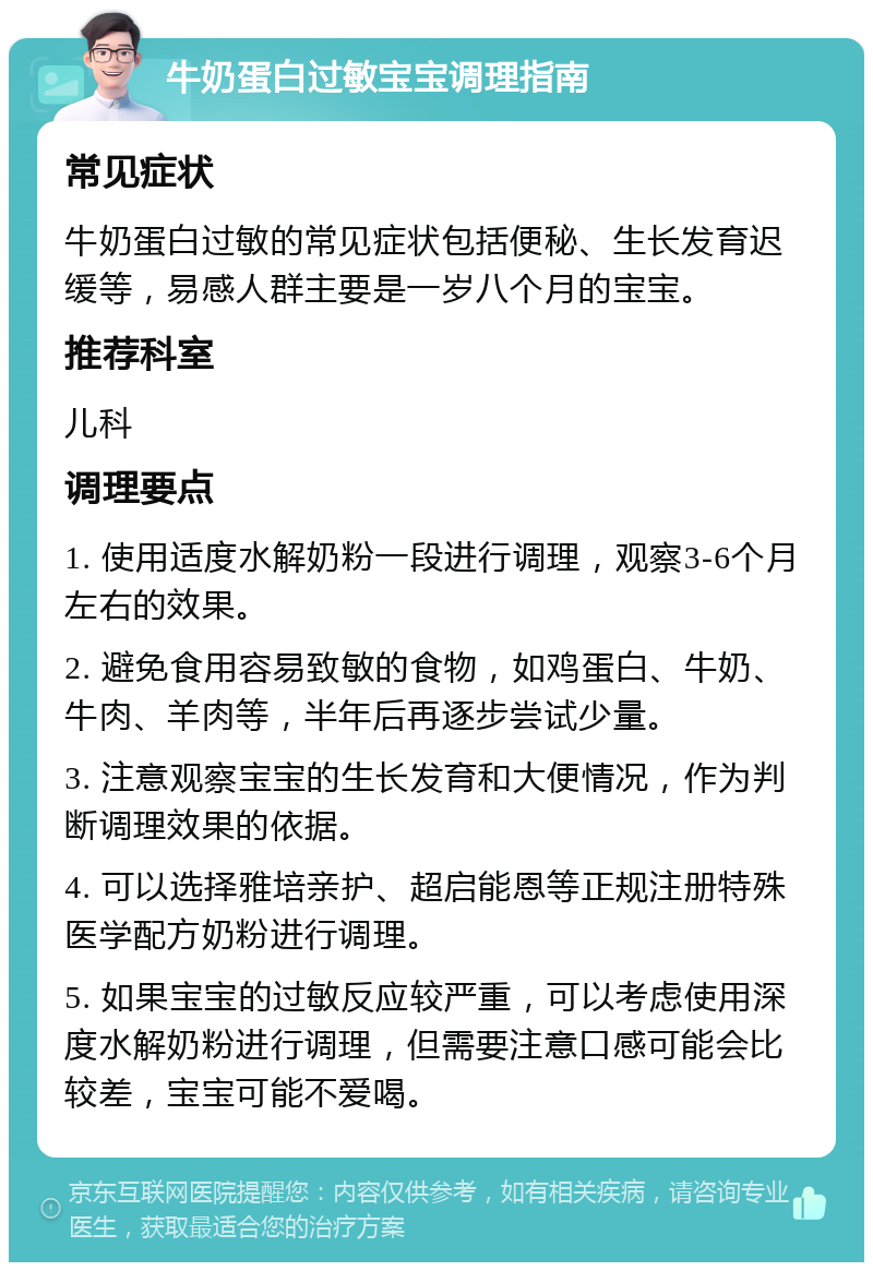 牛奶蛋白过敏宝宝调理指南 常见症状 牛奶蛋白过敏的常见症状包括便秘、生长发育迟缓等，易感人群主要是一岁八个月的宝宝。 推荐科室 儿科 调理要点 1. 使用适度水解奶粉一段进行调理，观察3-6个月左右的效果。 2. 避免食用容易致敏的食物，如鸡蛋白、牛奶、牛肉、羊肉等，半年后再逐步尝试少量。 3. 注意观察宝宝的生长发育和大便情况，作为判断调理效果的依据。 4. 可以选择雅培亲护、超启能恩等正规注册特殊医学配方奶粉进行调理。 5. 如果宝宝的过敏反应较严重，可以考虑使用深度水解奶粉进行调理，但需要注意口感可能会比较差，宝宝可能不爱喝。