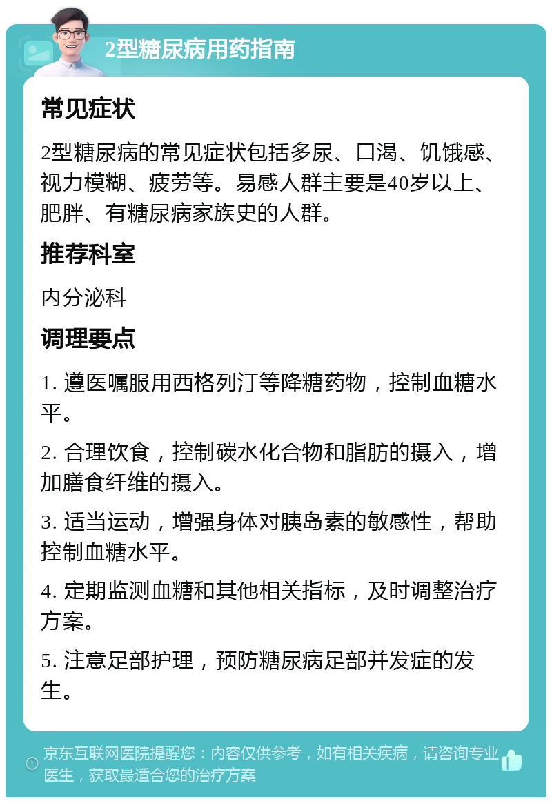 2型糖尿病用药指南 常见症状 2型糖尿病的常见症状包括多尿、口渴、饥饿感、视力模糊、疲劳等。易感人群主要是40岁以上、肥胖、有糖尿病家族史的人群。 推荐科室 内分泌科 调理要点 1. 遵医嘱服用西格列汀等降糖药物，控制血糖水平。 2. 合理饮食，控制碳水化合物和脂肪的摄入，增加膳食纤维的摄入。 3. 适当运动，增强身体对胰岛素的敏感性，帮助控制血糖水平。 4. 定期监测血糖和其他相关指标，及时调整治疗方案。 5. 注意足部护理，预防糖尿病足部并发症的发生。