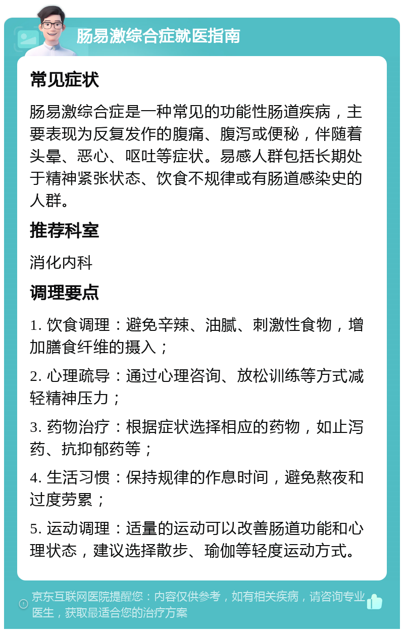 肠易激综合症就医指南 常见症状 肠易激综合症是一种常见的功能性肠道疾病，主要表现为反复发作的腹痛、腹泻或便秘，伴随着头晕、恶心、呕吐等症状。易感人群包括长期处于精神紧张状态、饮食不规律或有肠道感染史的人群。 推荐科室 消化内科 调理要点 1. 饮食调理：避免辛辣、油腻、刺激性食物，增加膳食纤维的摄入； 2. 心理疏导：通过心理咨询、放松训练等方式减轻精神压力； 3. 药物治疗：根据症状选择相应的药物，如止泻药、抗抑郁药等； 4. 生活习惯：保持规律的作息时间，避免熬夜和过度劳累； 5. 运动调理：适量的运动可以改善肠道功能和心理状态，建议选择散步、瑜伽等轻度运动方式。