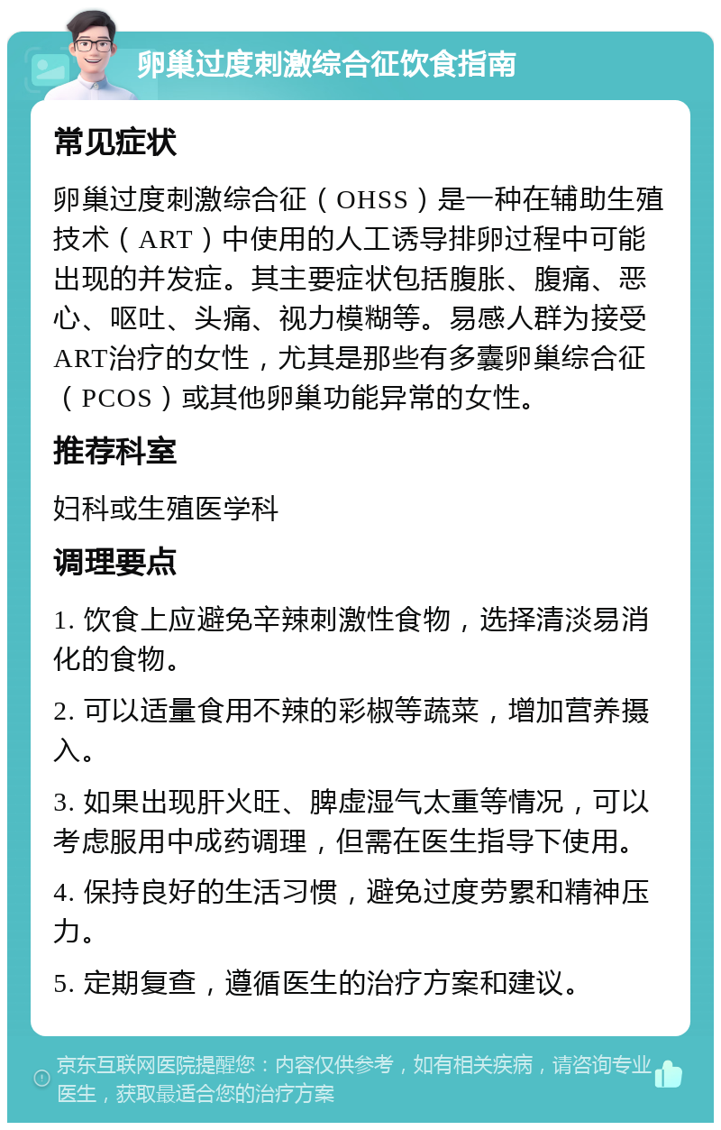 卵巢过度刺激综合征饮食指南 常见症状 卵巢过度刺激综合征（OHSS）是一种在辅助生殖技术（ART）中使用的人工诱导排卵过程中可能出现的并发症。其主要症状包括腹胀、腹痛、恶心、呕吐、头痛、视力模糊等。易感人群为接受ART治疗的女性，尤其是那些有多囊卵巢综合征（PCOS）或其他卵巢功能异常的女性。 推荐科室 妇科或生殖医学科 调理要点 1. 饮食上应避免辛辣刺激性食物，选择清淡易消化的食物。 2. 可以适量食用不辣的彩椒等蔬菜，增加营养摄入。 3. 如果出现肝火旺、脾虚湿气太重等情况，可以考虑服用中成药调理，但需在医生指导下使用。 4. 保持良好的生活习惯，避免过度劳累和精神压力。 5. 定期复查，遵循医生的治疗方案和建议。