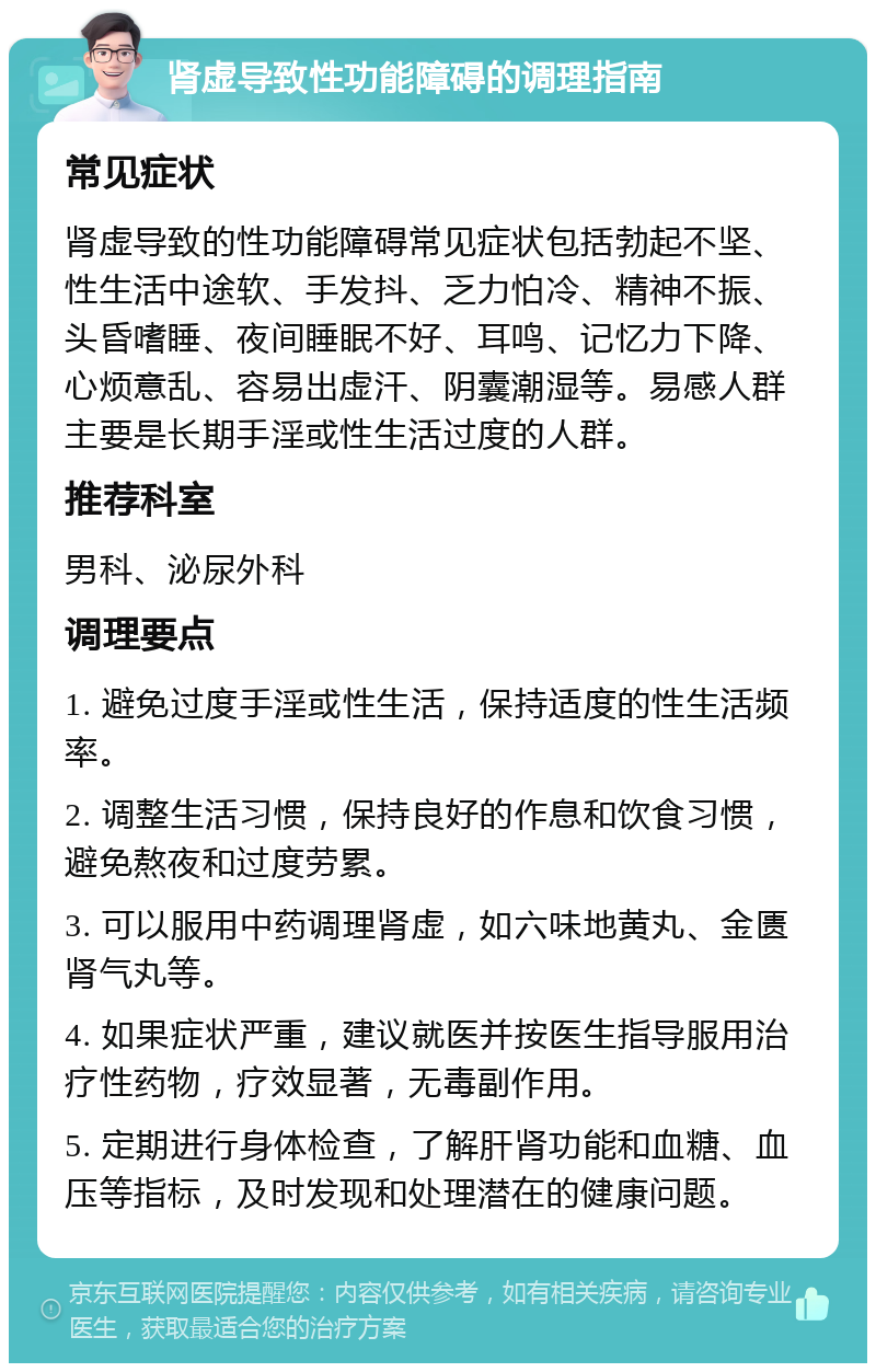 肾虚导致性功能障碍的调理指南 常见症状 肾虚导致的性功能障碍常见症状包括勃起不坚、性生活中途软、手发抖、乏力怕冷、精神不振、头昏嗜睡、夜间睡眠不好、耳鸣、记忆力下降、心烦意乱、容易出虚汗、阴囊潮湿等。易感人群主要是长期手淫或性生活过度的人群。 推荐科室 男科、泌尿外科 调理要点 1. 避免过度手淫或性生活，保持适度的性生活频率。 2. 调整生活习惯，保持良好的作息和饮食习惯，避免熬夜和过度劳累。 3. 可以服用中药调理肾虚，如六味地黄丸、金匮肾气丸等。 4. 如果症状严重，建议就医并按医生指导服用治疗性药物，疗效显著，无毒副作用。 5. 定期进行身体检查，了解肝肾功能和血糖、血压等指标，及时发现和处理潜在的健康问题。