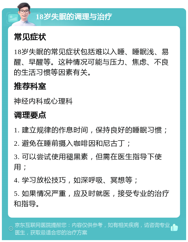 18岁失眠的调理与治疗 常见症状 18岁失眠的常见症状包括难以入睡、睡眠浅、易醒、早醒等。这种情况可能与压力、焦虑、不良的生活习惯等因素有关。 推荐科室 神经内科或心理科 调理要点 1. 建立规律的作息时间，保持良好的睡眠习惯； 2. 避免在睡前摄入咖啡因和尼古丁； 3. 可以尝试使用褪黑素，但需在医生指导下使用； 4. 学习放松技巧，如深呼吸、冥想等； 5. 如果情况严重，应及时就医，接受专业的治疗和指导。