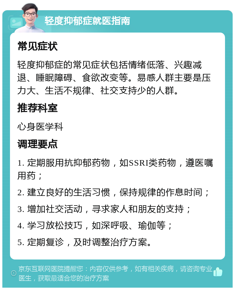 轻度抑郁症就医指南 常见症状 轻度抑郁症的常见症状包括情绪低落、兴趣减退、睡眠障碍、食欲改变等。易感人群主要是压力大、生活不规律、社交支持少的人群。 推荐科室 心身医学科 调理要点 1. 定期服用抗抑郁药物，如SSRI类药物，遵医嘱用药； 2. 建立良好的生活习惯，保持规律的作息时间； 3. 增加社交活动，寻求家人和朋友的支持； 4. 学习放松技巧，如深呼吸、瑜伽等； 5. 定期复诊，及时调整治疗方案。