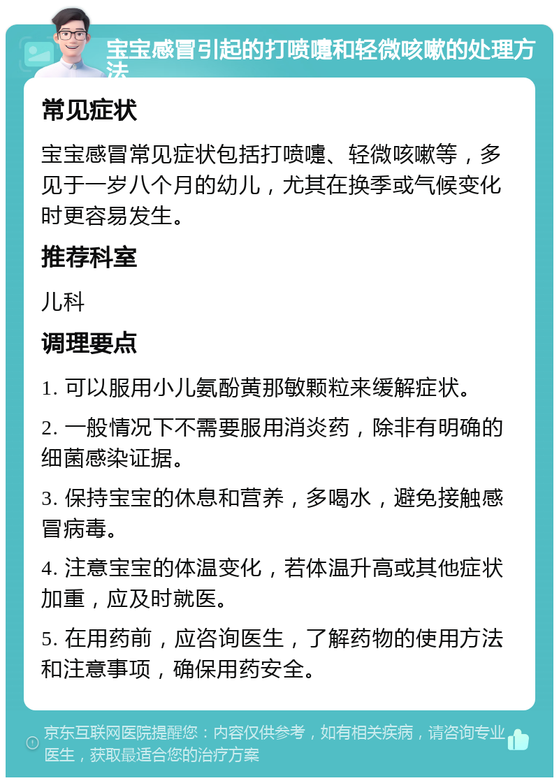 宝宝感冒引起的打喷嚏和轻微咳嗽的处理方法 常见症状 宝宝感冒常见症状包括打喷嚏、轻微咳嗽等，多见于一岁八个月的幼儿，尤其在换季或气候变化时更容易发生。 推荐科室 儿科 调理要点 1. 可以服用小儿氨酚黄那敏颗粒来缓解症状。 2. 一般情况下不需要服用消炎药，除非有明确的细菌感染证据。 3. 保持宝宝的休息和营养，多喝水，避免接触感冒病毒。 4. 注意宝宝的体温变化，若体温升高或其他症状加重，应及时就医。 5. 在用药前，应咨询医生，了解药物的使用方法和注意事项，确保用药安全。