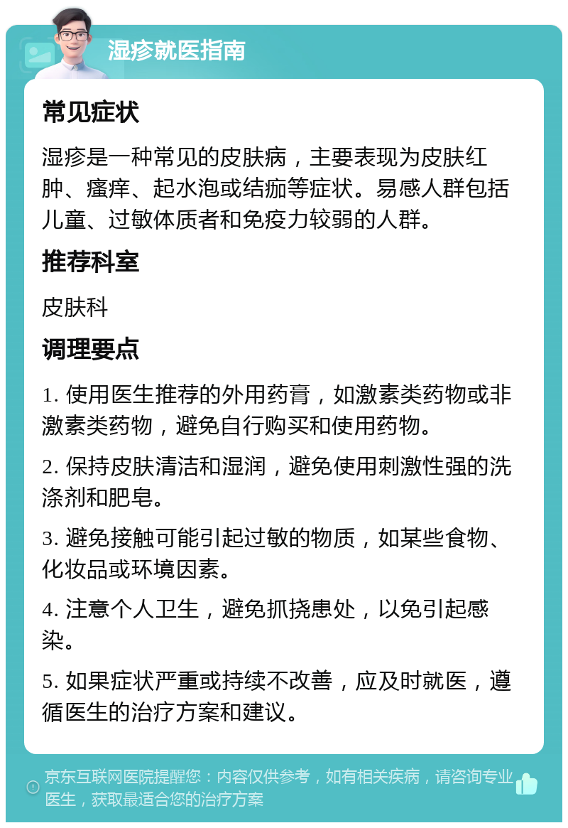 湿疹就医指南 常见症状 湿疹是一种常见的皮肤病，主要表现为皮肤红肿、瘙痒、起水泡或结痂等症状。易感人群包括儿童、过敏体质者和免疫力较弱的人群。 推荐科室 皮肤科 调理要点 1. 使用医生推荐的外用药膏，如激素类药物或非激素类药物，避免自行购买和使用药物。 2. 保持皮肤清洁和湿润，避免使用刺激性强的洗涤剂和肥皂。 3. 避免接触可能引起过敏的物质，如某些食物、化妆品或环境因素。 4. 注意个人卫生，避免抓挠患处，以免引起感染。 5. 如果症状严重或持续不改善，应及时就医，遵循医生的治疗方案和建议。