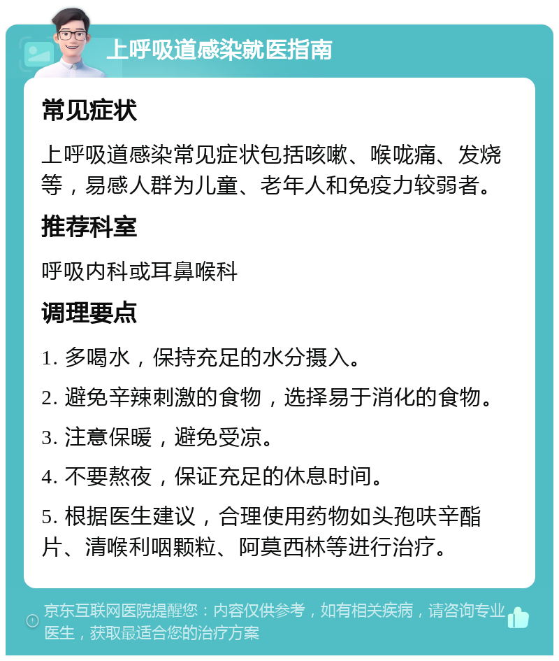 上呼吸道感染就医指南 常见症状 上呼吸道感染常见症状包括咳嗽、喉咙痛、发烧等，易感人群为儿童、老年人和免疫力较弱者。 推荐科室 呼吸内科或耳鼻喉科 调理要点 1. 多喝水，保持充足的水分摄入。 2. 避免辛辣刺激的食物，选择易于消化的食物。 3. 注意保暖，避免受凉。 4. 不要熬夜，保证充足的休息时间。 5. 根据医生建议，合理使用药物如头孢呋辛酯片、清喉利咽颗粒、阿莫西林等进行治疗。