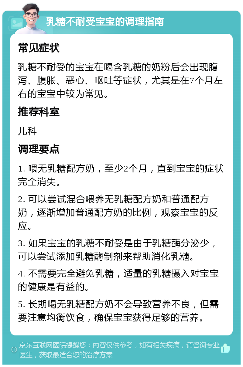 乳糖不耐受宝宝的调理指南 常见症状 乳糖不耐受的宝宝在喝含乳糖的奶粉后会出现腹泻、腹胀、恶心、呕吐等症状，尤其是在7个月左右的宝宝中较为常见。 推荐科室 儿科 调理要点 1. 喂无乳糖配方奶，至少2个月，直到宝宝的症状完全消失。 2. 可以尝试混合喂养无乳糖配方奶和普通配方奶，逐渐增加普通配方奶的比例，观察宝宝的反应。 3. 如果宝宝的乳糖不耐受是由于乳糖酶分泌少，可以尝试添加乳糖酶制剂来帮助消化乳糖。 4. 不需要完全避免乳糖，适量的乳糖摄入对宝宝的健康是有益的。 5. 长期喝无乳糖配方奶不会导致营养不良，但需要注意均衡饮食，确保宝宝获得足够的营养。