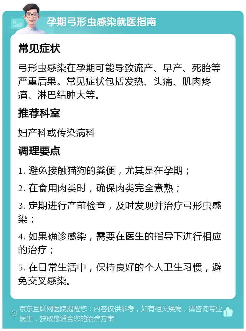 孕期弓形虫感染就医指南 常见症状 弓形虫感染在孕期可能导致流产、早产、死胎等严重后果。常见症状包括发热、头痛、肌肉疼痛、淋巴结肿大等。 推荐科室 妇产科或传染病科 调理要点 1. 避免接触猫狗的粪便，尤其是在孕期； 2. 在食用肉类时，确保肉类完全煮熟； 3. 定期进行产前检查，及时发现并治疗弓形虫感染； 4. 如果确诊感染，需要在医生的指导下进行相应的治疗； 5. 在日常生活中，保持良好的个人卫生习惯，避免交叉感染。