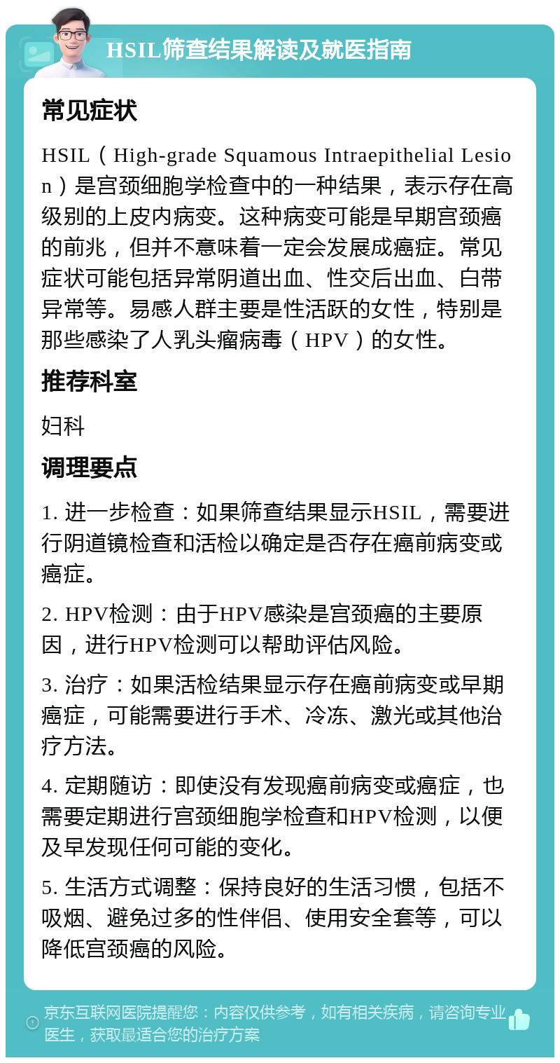 HSIL筛查结果解读及就医指南 常见症状 HSIL（High-grade Squamous Intraepithelial Lesion）是宫颈细胞学检查中的一种结果，表示存在高级别的上皮内病变。这种病变可能是早期宫颈癌的前兆，但并不意味着一定会发展成癌症。常见症状可能包括异常阴道出血、性交后出血、白带异常等。易感人群主要是性活跃的女性，特别是那些感染了人乳头瘤病毒（HPV）的女性。 推荐科室 妇科 调理要点 1. 进一步检查：如果筛查结果显示HSIL，需要进行阴道镜检查和活检以确定是否存在癌前病变或癌症。 2. HPV检测：由于HPV感染是宫颈癌的主要原因，进行HPV检测可以帮助评估风险。 3. 治疗：如果活检结果显示存在癌前病变或早期癌症，可能需要进行手术、冷冻、激光或其他治疗方法。 4. 定期随访：即使没有发现癌前病变或癌症，也需要定期进行宫颈细胞学检查和HPV检测，以便及早发现任何可能的变化。 5. 生活方式调整：保持良好的生活习惯，包括不吸烟、避免过多的性伴侣、使用安全套等，可以降低宫颈癌的风险。