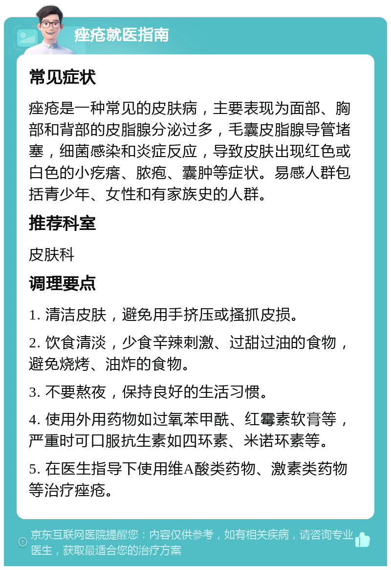 痤疮就医指南 常见症状 痤疮是一种常见的皮肤病，主要表现为面部、胸部和背部的皮脂腺分泌过多，毛囊皮脂腺导管堵塞，细菌感染和炎症反应，导致皮肤出现红色或白色的小疙瘩、脓疱、囊肿等症状。易感人群包括青少年、女性和有家族史的人群。 推荐科室 皮肤科 调理要点 1. 清洁皮肤，避免用手挤压或搔抓皮损。 2. 饮食清淡，少食辛辣刺激、过甜过油的食物，避免烧烤、油炸的食物。 3. 不要熬夜，保持良好的生活习惯。 4. 使用外用药物如过氧苯甲酰、红霉素软膏等，严重时可口服抗生素如四环素、米诺环素等。 5. 在医生指导下使用维A酸类药物、激素类药物等治疗痤疮。