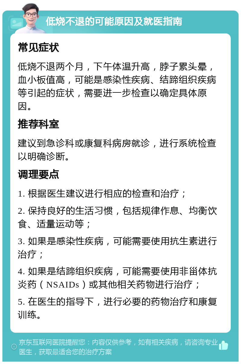 低烧不退的可能原因及就医指南 常见症状 低烧不退两个月，下午体温升高，脖子累头晕，血小板值高，可能是感染性疾病、结蹄组织疾病等引起的症状，需要进一步检查以确定具体原因。 推荐科室 建议到急诊科或康复科病房就诊，进行系统检查以明确诊断。 调理要点 1. 根据医生建议进行相应的检查和治疗； 2. 保持良好的生活习惯，包括规律作息、均衡饮食、适量运动等； 3. 如果是感染性疾病，可能需要使用抗生素进行治疗； 4. 如果是结蹄组织疾病，可能需要使用非甾体抗炎药（NSAIDs）或其他相关药物进行治疗； 5. 在医生的指导下，进行必要的药物治疗和康复训练。