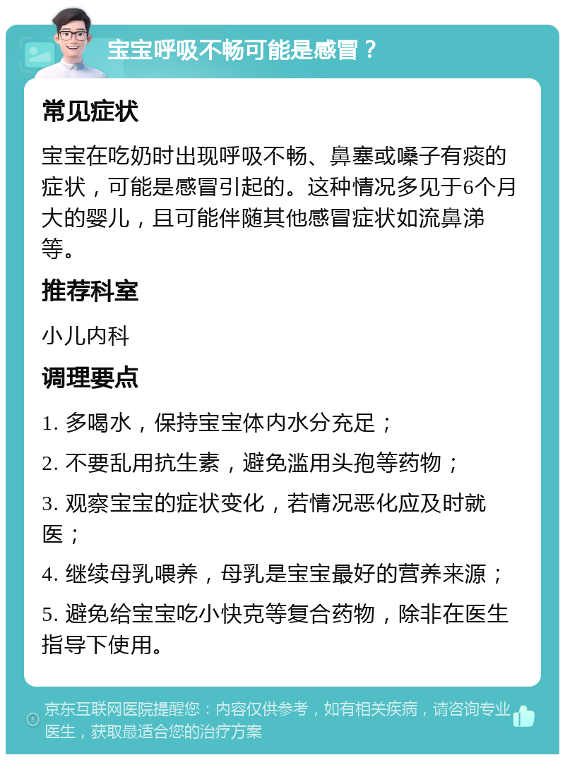 宝宝呼吸不畅可能是感冒？ 常见症状 宝宝在吃奶时出现呼吸不畅、鼻塞或嗓子有痰的症状，可能是感冒引起的。这种情况多见于6个月大的婴儿，且可能伴随其他感冒症状如流鼻涕等。 推荐科室 小儿内科 调理要点 1. 多喝水，保持宝宝体内水分充足； 2. 不要乱用抗生素，避免滥用头孢等药物； 3. 观察宝宝的症状变化，若情况恶化应及时就医； 4. 继续母乳喂养，母乳是宝宝最好的营养来源； 5. 避免给宝宝吃小快克等复合药物，除非在医生指导下使用。