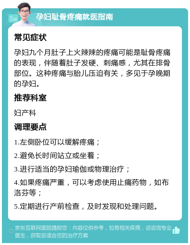 孕妇耻骨疼痛就医指南 常见症状 孕妇九个月肚子上火辣辣的疼痛可能是耻骨疼痛的表现，伴随着肚子发硬、刺痛感，尤其在排骨部位。这种疼痛与胎儿压迫有关，多见于孕晚期的孕妇。 推荐科室 妇产科 调理要点 1.左侧卧位可以缓解疼痛； 2.避免长时间站立或坐着； 3.进行适当的孕妇瑜伽或物理治疗； 4.如果疼痛严重，可以考虑使用止痛药物，如布洛芬等； 5.定期进行产前检查，及时发现和处理问题。