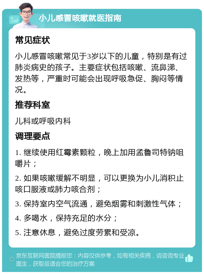 小儿感冒咳嗽就医指南 常见症状 小儿感冒咳嗽常见于3岁以下的儿童，特别是有过肺炎病史的孩子。主要症状包括咳嗽、流鼻涕、发热等，严重时可能会出现呼吸急促、胸闷等情况。 推荐科室 儿科或呼吸内科 调理要点 1. 继续使用红霉素颗粒，晚上加用孟鲁司特钠咀嚼片； 2. 如果咳嗽缓解不明显，可以更换为小儿消积止咳口服液或肺力咳合剂； 3. 保持室内空气流通，避免烟雾和刺激性气体； 4. 多喝水，保持充足的水分； 5. 注意休息，避免过度劳累和受凉。