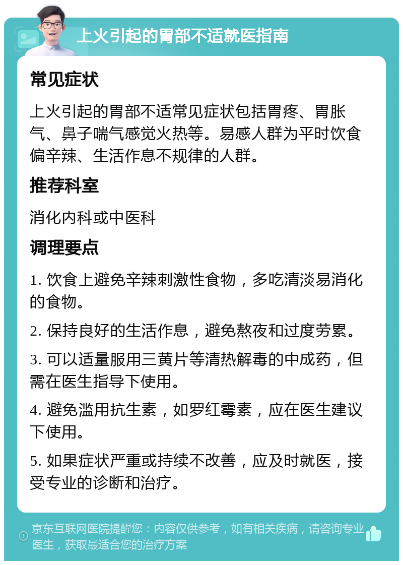 上火引起的胃部不适就医指南 常见症状 上火引起的胃部不适常见症状包括胃疼、胃胀气、鼻子喘气感觉火热等。易感人群为平时饮食偏辛辣、生活作息不规律的人群。 推荐科室 消化内科或中医科 调理要点 1. 饮食上避免辛辣刺激性食物，多吃清淡易消化的食物。 2. 保持良好的生活作息，避免熬夜和过度劳累。 3. 可以适量服用三黄片等清热解毒的中成药，但需在医生指导下使用。 4. 避免滥用抗生素，如罗红霉素，应在医生建议下使用。 5. 如果症状严重或持续不改善，应及时就医，接受专业的诊断和治疗。