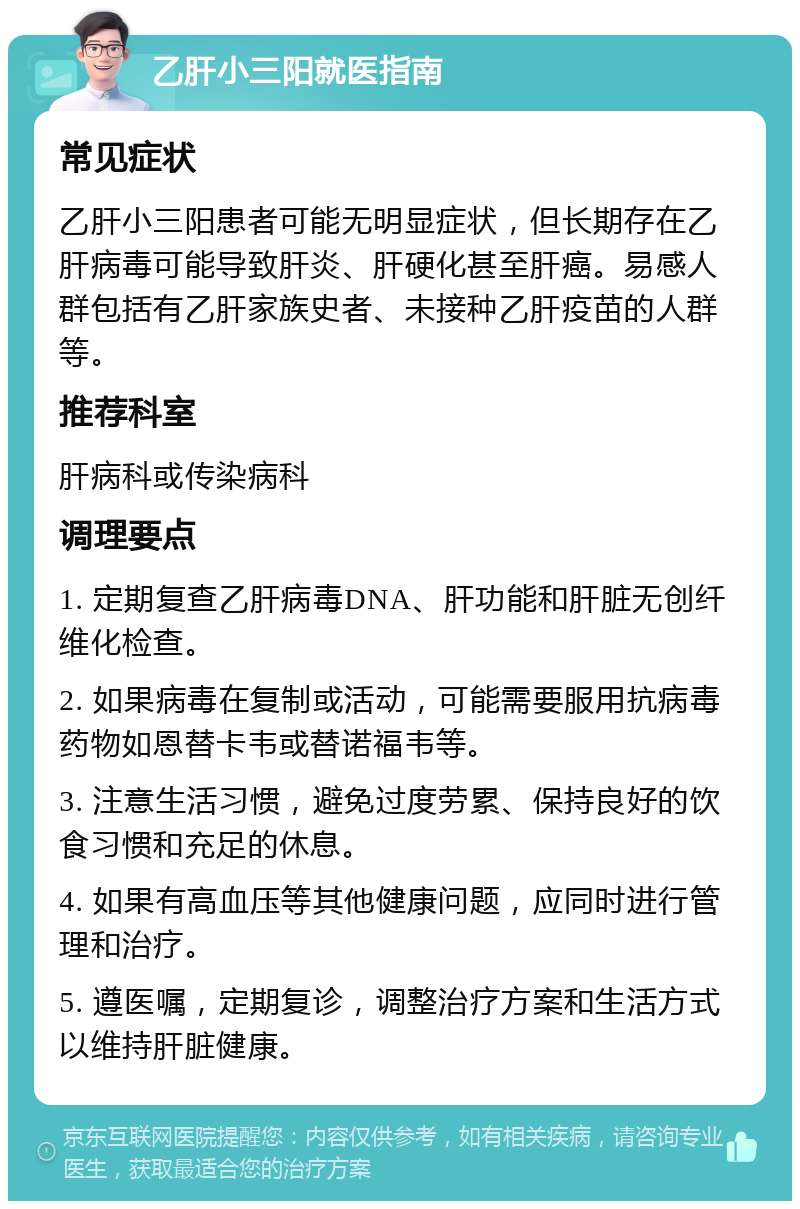 乙肝小三阳就医指南 常见症状 乙肝小三阳患者可能无明显症状，但长期存在乙肝病毒可能导致肝炎、肝硬化甚至肝癌。易感人群包括有乙肝家族史者、未接种乙肝疫苗的人群等。 推荐科室 肝病科或传染病科 调理要点 1. 定期复查乙肝病毒DNA、肝功能和肝脏无创纤维化检查。 2. 如果病毒在复制或活动，可能需要服用抗病毒药物如恩替卡韦或替诺福韦等。 3. 注意生活习惯，避免过度劳累、保持良好的饮食习惯和充足的休息。 4. 如果有高血压等其他健康问题，应同时进行管理和治疗。 5. 遵医嘱，定期复诊，调整治疗方案和生活方式以维持肝脏健康。