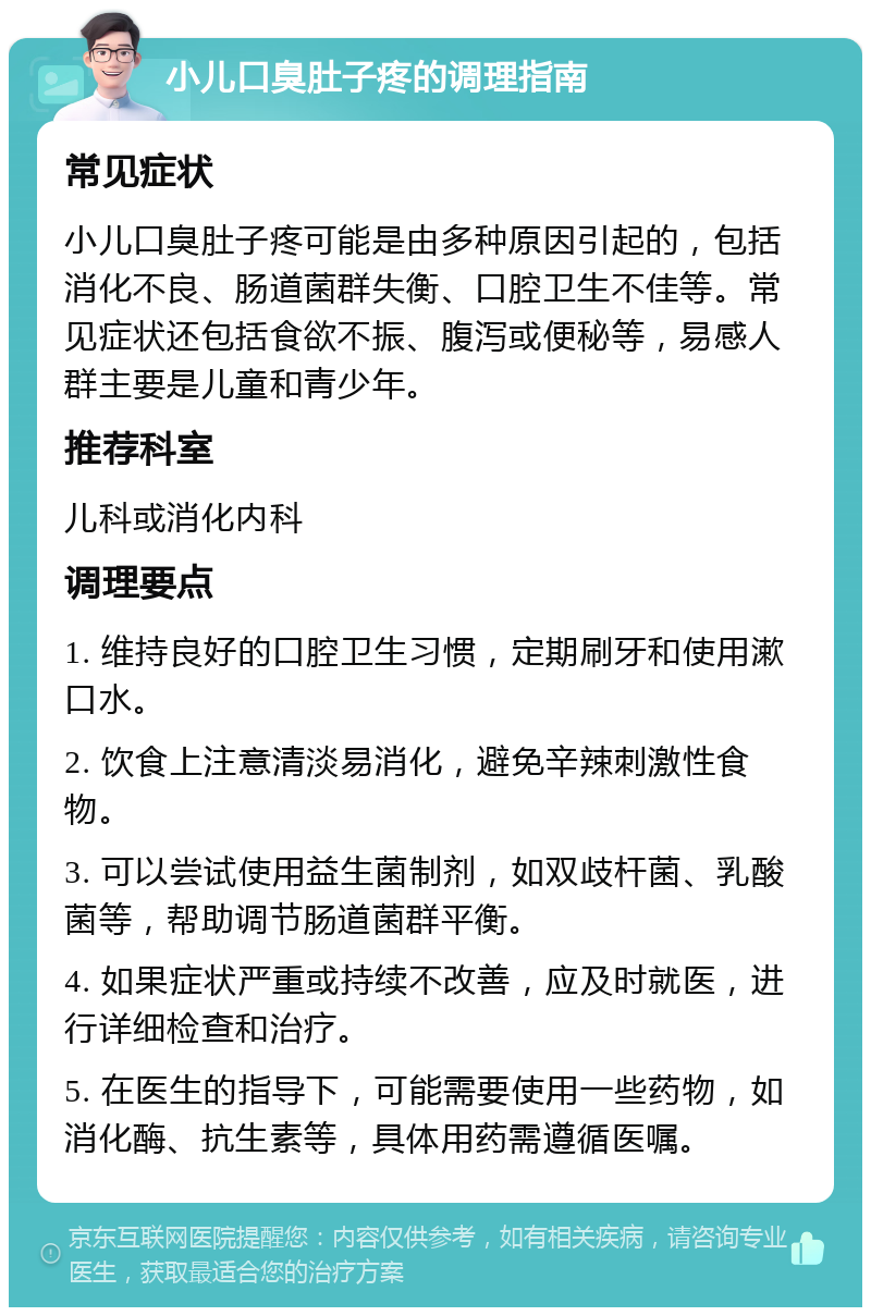 小儿口臭肚子疼的调理指南 常见症状 小儿口臭肚子疼可能是由多种原因引起的，包括消化不良、肠道菌群失衡、口腔卫生不佳等。常见症状还包括食欲不振、腹泻或便秘等，易感人群主要是儿童和青少年。 推荐科室 儿科或消化内科 调理要点 1. 维持良好的口腔卫生习惯，定期刷牙和使用漱口水。 2. 饮食上注意清淡易消化，避免辛辣刺激性食物。 3. 可以尝试使用益生菌制剂，如双歧杆菌、乳酸菌等，帮助调节肠道菌群平衡。 4. 如果症状严重或持续不改善，应及时就医，进行详细检查和治疗。 5. 在医生的指导下，可能需要使用一些药物，如消化酶、抗生素等，具体用药需遵循医嘱。