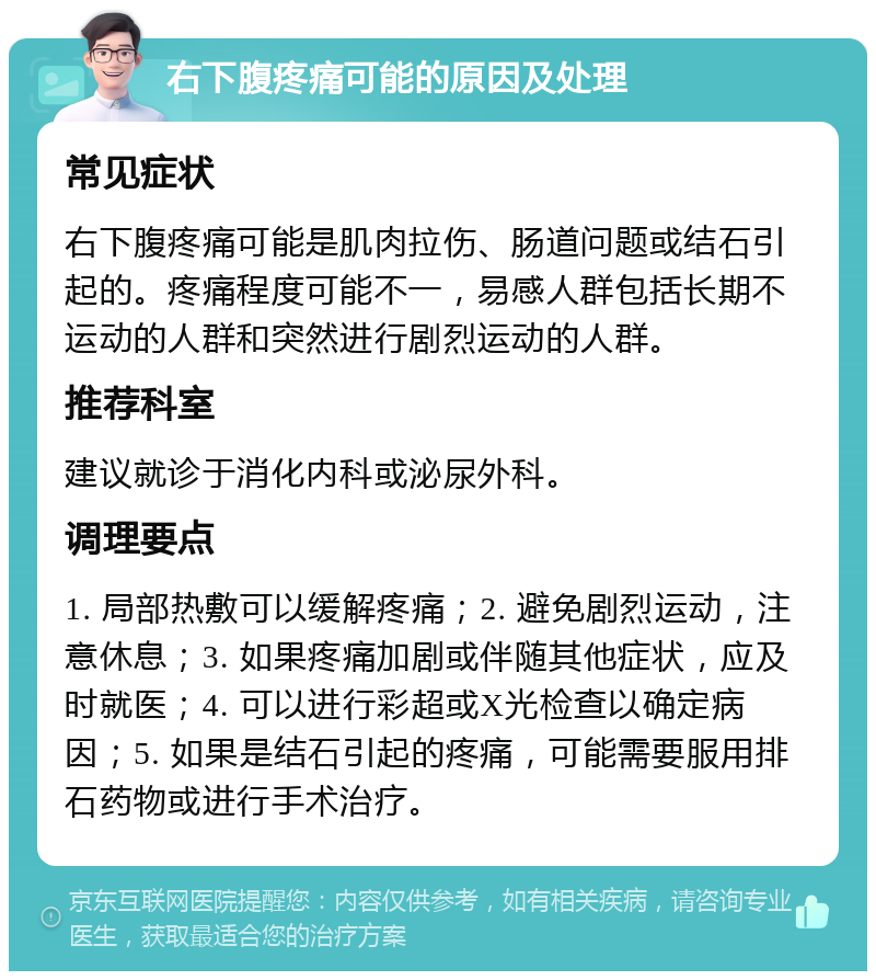 右下腹疼痛可能的原因及处理 常见症状 右下腹疼痛可能是肌肉拉伤、肠道问题或结石引起的。疼痛程度可能不一，易感人群包括长期不运动的人群和突然进行剧烈运动的人群。 推荐科室 建议就诊于消化内科或泌尿外科。 调理要点 1. 局部热敷可以缓解疼痛；2. 避免剧烈运动，注意休息；3. 如果疼痛加剧或伴随其他症状，应及时就医；4. 可以进行彩超或X光检查以确定病因；5. 如果是结石引起的疼痛，可能需要服用排石药物或进行手术治疗。