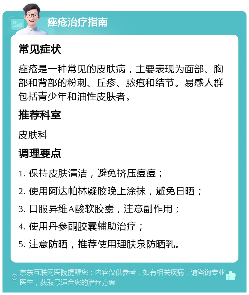 痤疮治疗指南 常见症状 痤疮是一种常见的皮肤病，主要表现为面部、胸部和背部的粉刺、丘疹、脓疱和结节。易感人群包括青少年和油性皮肤者。 推荐科室 皮肤科 调理要点 1. 保持皮肤清洁，避免挤压痘痘； 2. 使用阿达帕林凝胶晚上涂抹，避免日晒； 3. 口服异维A酸软胶囊，注意副作用； 4. 使用丹参酮胶囊辅助治疗； 5. 注意防晒，推荐使用理肤泉防晒乳。