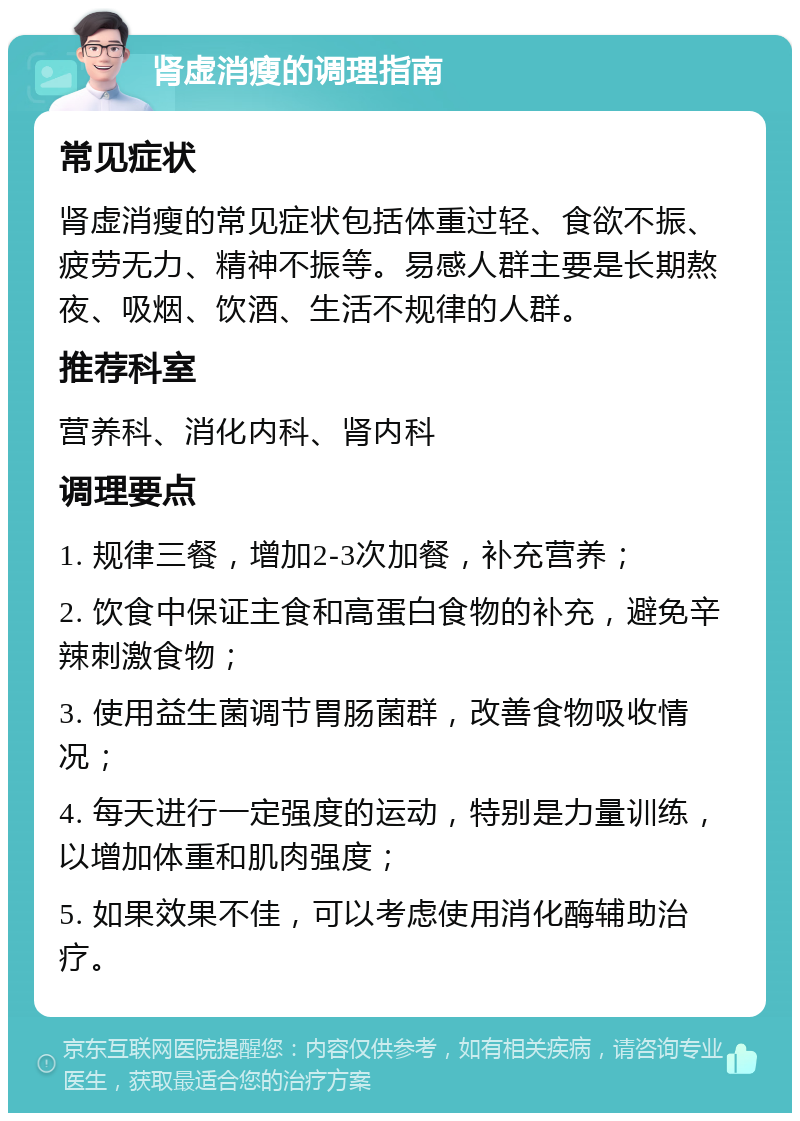 肾虚消瘦的调理指南 常见症状 肾虚消瘦的常见症状包括体重过轻、食欲不振、疲劳无力、精神不振等。易感人群主要是长期熬夜、吸烟、饮酒、生活不规律的人群。 推荐科室 营养科、消化内科、肾内科 调理要点 1. 规律三餐，增加2-3次加餐，补充营养； 2. 饮食中保证主食和高蛋白食物的补充，避免辛辣刺激食物； 3. 使用益生菌调节胃肠菌群，改善食物吸收情况； 4. 每天进行一定强度的运动，特别是力量训练，以增加体重和肌肉强度； 5. 如果效果不佳，可以考虑使用消化酶辅助治疗。