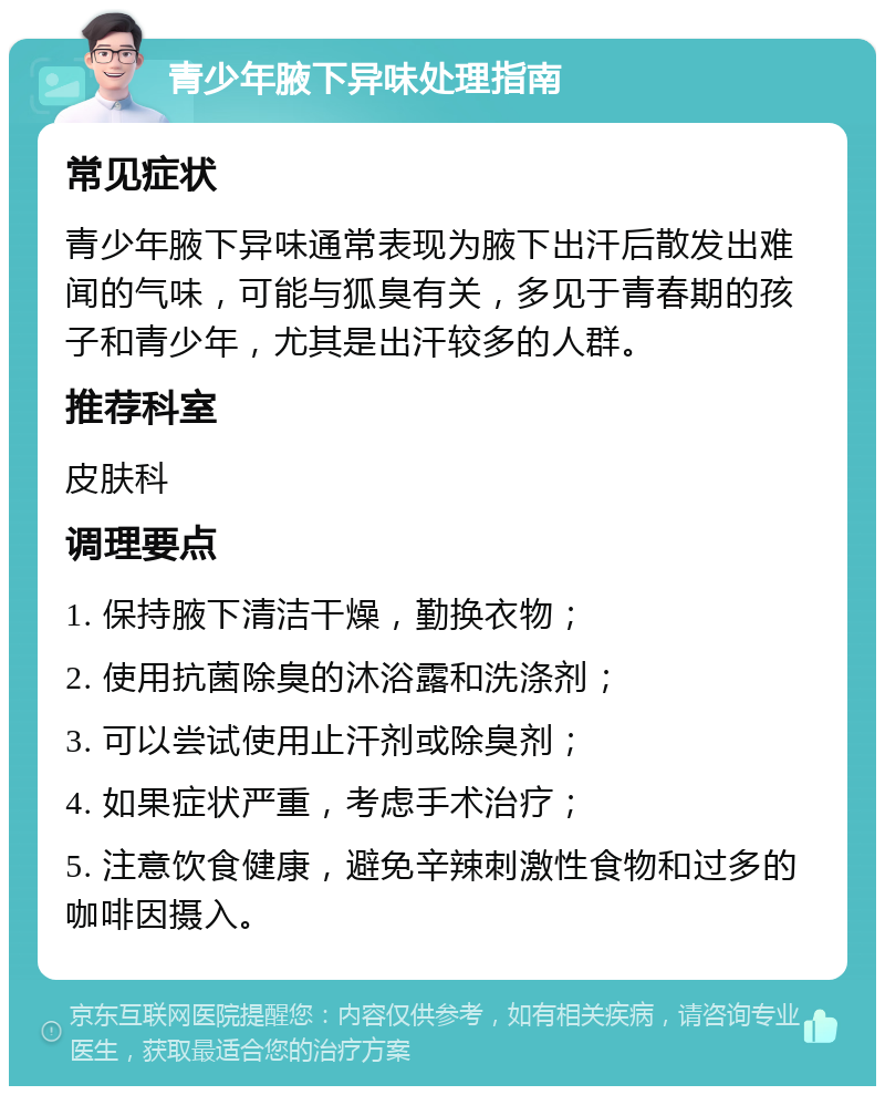 青少年腋下异味处理指南 常见症状 青少年腋下异味通常表现为腋下出汗后散发出难闻的气味，可能与狐臭有关，多见于青春期的孩子和青少年，尤其是出汗较多的人群。 推荐科室 皮肤科 调理要点 1. 保持腋下清洁干燥，勤换衣物； 2. 使用抗菌除臭的沐浴露和洗涤剂； 3. 可以尝试使用止汗剂或除臭剂； 4. 如果症状严重，考虑手术治疗； 5. 注意饮食健康，避免辛辣刺激性食物和过多的咖啡因摄入。