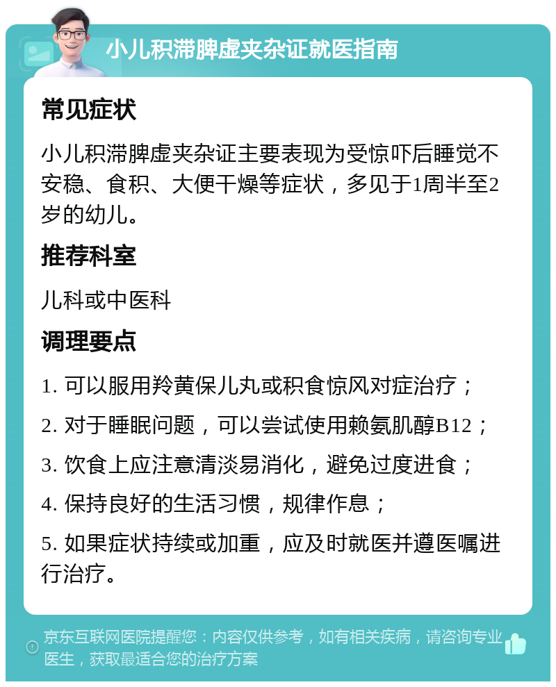 小儿积滞脾虚夹杂证就医指南 常见症状 小儿积滞脾虚夹杂证主要表现为受惊吓后睡觉不安稳、食积、大便干燥等症状，多见于1周半至2岁的幼儿。 推荐科室 儿科或中医科 调理要点 1. 可以服用羚黄保儿丸或积食惊风对症治疗； 2. 对于睡眠问题，可以尝试使用赖氨肌醇B12； 3. 饮食上应注意清淡易消化，避免过度进食； 4. 保持良好的生活习惯，规律作息； 5. 如果症状持续或加重，应及时就医并遵医嘱进行治疗。