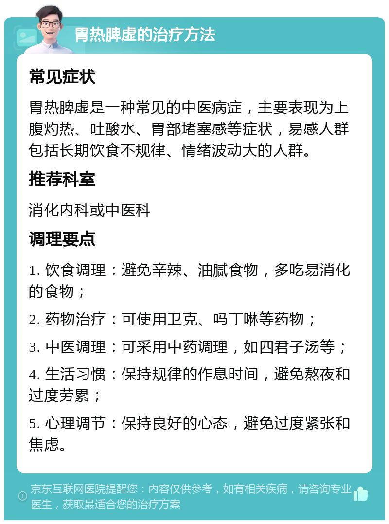 胃热脾虚的治疗方法 常见症状 胃热脾虚是一种常见的中医病症，主要表现为上腹灼热、吐酸水、胃部堵塞感等症状，易感人群包括长期饮食不规律、情绪波动大的人群。 推荐科室 消化内科或中医科 调理要点 1. 饮食调理：避免辛辣、油腻食物，多吃易消化的食物； 2. 药物治疗：可使用卫克、吗丁啉等药物； 3. 中医调理：可采用中药调理，如四君子汤等； 4. 生活习惯：保持规律的作息时间，避免熬夜和过度劳累； 5. 心理调节：保持良好的心态，避免过度紧张和焦虑。