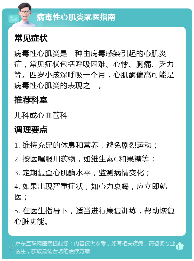 病毒性心肌炎就医指南 常见症状 病毒性心肌炎是一种由病毒感染引起的心肌炎症，常见症状包括呼吸困难、心悸、胸痛、乏力等。四岁小孩深呼吸一个月，心肌酶偏高可能是病毒性心肌炎的表现之一。 推荐科室 儿科或心血管科 调理要点 1. 维持充足的休息和营养，避免剧烈运动； 2. 按医嘱服用药物，如维生素C和果糖等； 3. 定期复查心肌酶水平，监测病情变化； 4. 如果出现严重症状，如心力衰竭，应立即就医； 5. 在医生指导下，适当进行康复训练，帮助恢复心脏功能。