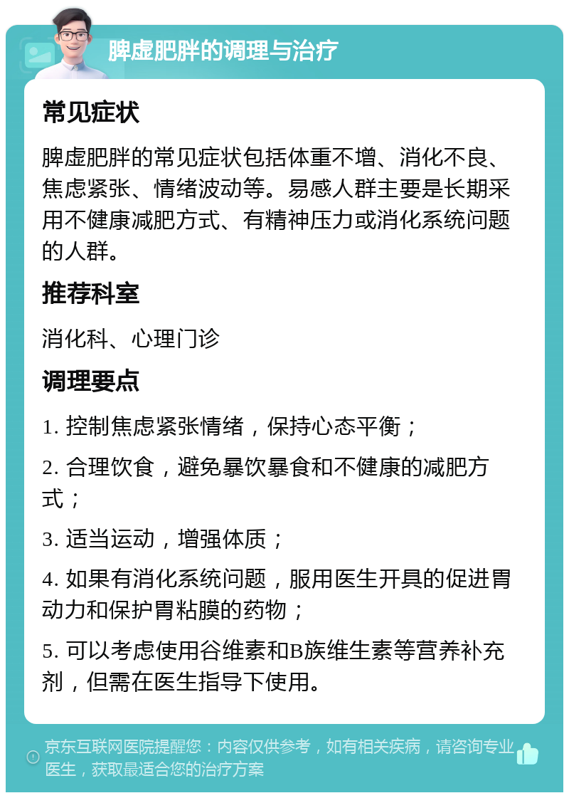 脾虚肥胖的调理与治疗 常见症状 脾虚肥胖的常见症状包括体重不增、消化不良、焦虑紧张、情绪波动等。易感人群主要是长期采用不健康减肥方式、有精神压力或消化系统问题的人群。 推荐科室 消化科、心理门诊 调理要点 1. 控制焦虑紧张情绪，保持心态平衡； 2. 合理饮食，避免暴饮暴食和不健康的减肥方式； 3. 适当运动，增强体质； 4. 如果有消化系统问题，服用医生开具的促进胃动力和保护胃粘膜的药物； 5. 可以考虑使用谷维素和B族维生素等营养补充剂，但需在医生指导下使用。