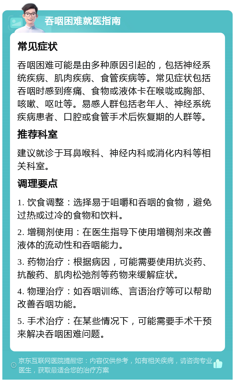 吞咽困难就医指南 常见症状 吞咽困难可能是由多种原因引起的，包括神经系统疾病、肌肉疾病、食管疾病等。常见症状包括吞咽时感到疼痛、食物或液体卡在喉咙或胸部、咳嗽、呕吐等。易感人群包括老年人、神经系统疾病患者、口腔或食管手术后恢复期的人群等。 推荐科室 建议就诊于耳鼻喉科、神经内科或消化内科等相关科室。 调理要点 1. 饮食调整：选择易于咀嚼和吞咽的食物，避免过热或过冷的食物和饮料。 2. 增稠剂使用：在医生指导下使用增稠剂来改善液体的流动性和吞咽能力。 3. 药物治疗：根据病因，可能需要使用抗炎药、抗酸药、肌肉松弛剂等药物来缓解症状。 4. 物理治疗：如吞咽训练、言语治疗等可以帮助改善吞咽功能。 5. 手术治疗：在某些情况下，可能需要手术干预来解决吞咽困难问题。