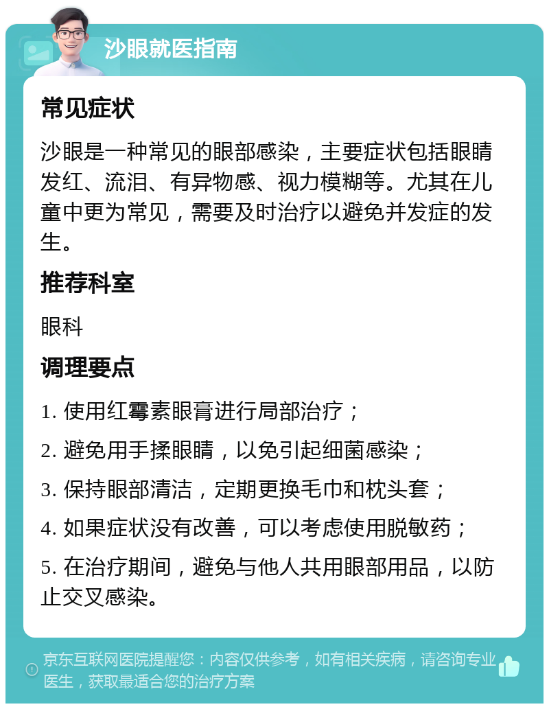 沙眼就医指南 常见症状 沙眼是一种常见的眼部感染，主要症状包括眼睛发红、流泪、有异物感、视力模糊等。尤其在儿童中更为常见，需要及时治疗以避免并发症的发生。 推荐科室 眼科 调理要点 1. 使用红霉素眼膏进行局部治疗； 2. 避免用手揉眼睛，以免引起细菌感染； 3. 保持眼部清洁，定期更换毛巾和枕头套； 4. 如果症状没有改善，可以考虑使用脱敏药； 5. 在治疗期间，避免与他人共用眼部用品，以防止交叉感染。